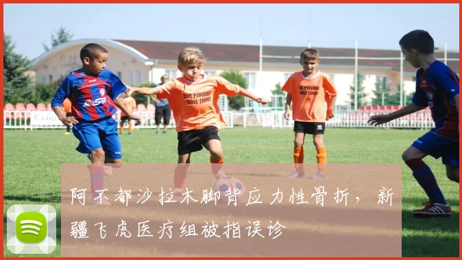 阿不都沙拉木脚背应力性骨折,新疆飞虎医疗组被指误诊