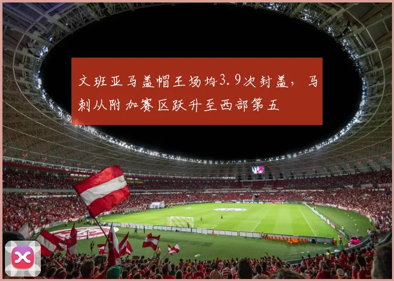 文班亚马盖帽王场均3.9次封盖，马刺从附加赛区跃升至西部第五