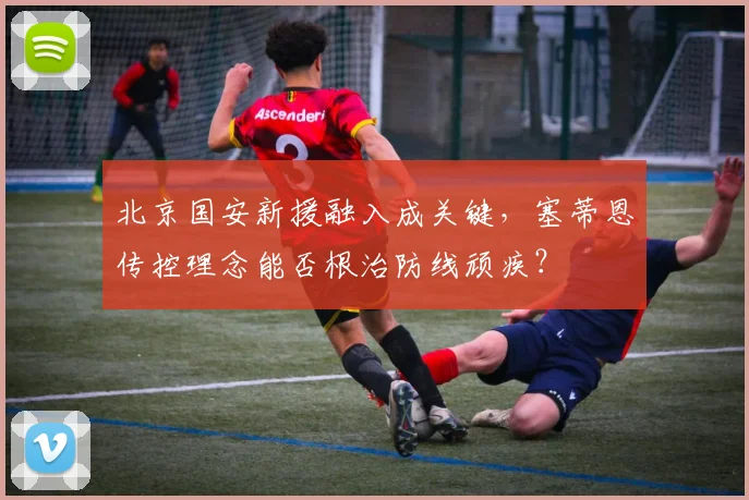 北京国安新援融入成关键，塞蒂恩传控理念能否根治防线顽疾？